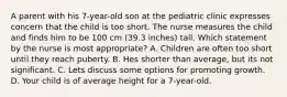 A parent with his 7-year-old son at the pediatric clinic expresses concern that the child is too short. The nurse measures the child and finds him to be 100 cm (39.3 inches) tall. Which statement by the nurse is most appropriate? A. Children are often too short until they reach puberty. B. Hes shorter than average, but its not significant. C. Lets discuss some options for promoting growth. D. Your child is of average height for a 7-year-old.