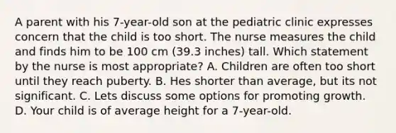 A parent with his 7-year-old son at the pediatric clinic expresses concern that the child is too short. The nurse measures the child and finds him to be 100 cm (39.3 inches) tall. Which statement by the nurse is most appropriate? A. Children are often too short until they reach puberty. B. Hes shorter than average, but its not significant. C. Lets discuss some options for promoting growth. D. Your child is of average height for a 7-year-old.