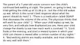 The parent of a 7-year-old voices concern over the child's continued bed-wetting at night. The parent, on going to bed, has tried getting the child up at 11:30 p.m., but the child still wakes up wet. Which is the nurse's best response about what the parent should do next? 1. "There is a medication called DDAVP that decreases the volume of the urine. The physician thinks that will work for your child." 2. "When your child wakes up wet, be very firm, and indicate how displeased you are. Have your child change the sheets to see how much work is involved." 3. "Limit fluids in the evening, and start a reward system in which your child can choose a reward after a certain number of dry nights." 4. "Bed-wetting alarms are readily available, and most children do very well with them."