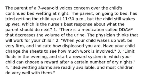 The parent of a 7-year-old voices concern over the child's continued bed-wetting at night. The parent, on going to bed, has tried getting the child up at 11:30 p.m., but the child still wakes up wet. Which is the nurse's best response about what the parent should do next? 1. "There is a medication called DDAVP that decreases the volume of the urine. The physician thinks that will work for your child." 2. "When your child wakes up wet, be very firm, and indicate how displeased you are. Have your child change the sheets to see how much work is involved." 3. "Limit fluids in the evening, and start a reward system in which your child can choose a reward after a certain number of dry nights." 4. "Bed-wetting alarms are readily available, and most children do very well with them."