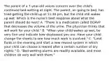 The parent of a 7-year-old voices concern over the child's continued bed-wetting at night. The parent, on going to bed, has tried getting the child up at 11:30 pm, but the child still wakes up wet. Which is the nurse's best response about what the parent should do next? A. "There is a medication called DDAVP that decreases the volume of the urine. The physician thinks that will work for your child." B. "When your child wakes up wet, be very firm and indicate how displeased you are. Have your child change the sheets to see how much work is involved." C. "Limit fluids in the evening and start a new reward system in which your child can choose a reward after a certain number of dry nights." D. "Bed-wetting alarms are readily available, and most children do very well with them."