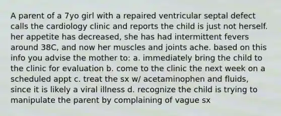 A parent of a 7yo girl with a repaired ventricular septal defect calls the cardiology clinic and reports the child is just not herself. her appetite has decreased, she has had intermittent fevers around 38C, and now her muscles and joints ache. based on this info you advise the mother to: a. immediately bring the child to the clinic for evaluation b. come to the clinic the next week on a scheduled appt c. treat the sx w/ acetaminophen and fluids, since it is likely a viral illness d. recognize the child is trying to manipulate the parent by complaining of vague sx