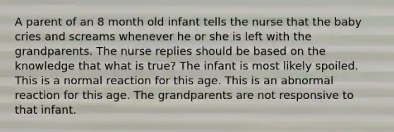 A parent of an 8 month old infant tells the nurse that the baby cries and screams whenever he or she is left with the grandparents. The nurse replies should be based on the knowledge that what is true? The infant is most likely spoiled. This is a normal reaction for this age. This is an abnormal reaction for this age. The grandparents are not responsive to that infant.