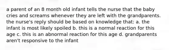 a parent of an 8 month old infant tells the nurse that the baby cries and screams whenever they are left with the grandparents. the nurse's reply should be based on knowledge that: a. the infant is most likely spoiled b. this is a normal reaction for this age c. this is an abnormal reaction for this age d. grandparents aren't responsive to the infant