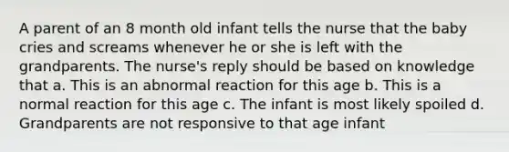 A parent of an 8 month old infant tells the nurse that the baby cries and screams whenever he or she is left with the grandparents. The nurse's reply should be based on knowledge that a. This is an abnormal reaction for this age b. This is a normal reaction for this age c. The infant is most likely spoiled d. Grandparents are not responsive to that age infant