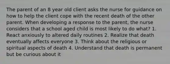 The parent of an 8 year old client asks the nurse for guidance on how to help the client cope with the recent death of the other parent. When developing a response to the parent, the nurse considers that a school aged child is most likely to do what? 1. React anxiously to altered daily routines 2. Realize that death eventually affects everyone 3. Think about the religious or spiritual aspects of death 4. Understand that death is permanent but be curious about it