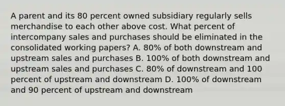 A parent and its 80 percent owned subsidiary regularly sells merchandise to each other above cost. What percent of intercompany sales and purchases should be eliminated in the consolidated working papers? A. 80% of both downstream and upstream sales and purchases B. 100% of both downstream and upstream sales and purchases C. 80% of downstream and 100 percent of upstream and downstream D. 100% of downstream and 90 percent of upstream and downstream