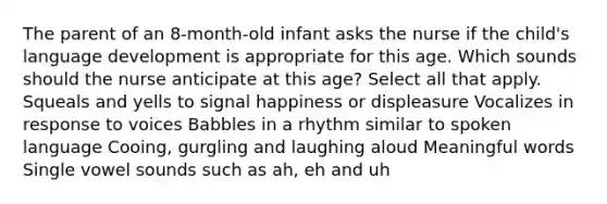 The parent of an 8-month-old infant asks the nurse if the child's language development is appropriate for this age. Which sounds should the nurse anticipate at this age? Select all that apply. Squeals and yells to signal happiness or displeasure Vocalizes in response to voices Babbles in a rhythm similar to spoken language Cooing, gurgling and laughing aloud Meaningful words Single vowel sounds such as ah, eh and uh