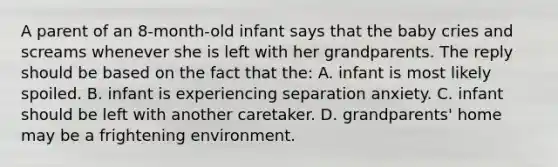 A parent of an 8-month-old infant says that the baby cries and screams whenever she is left with her grandparents. The reply should be based on the fact that the: A. infant is most likely spoiled. B. infant is experiencing separation anxiety. C. infant should be left with another caretaker. D. grandparents' home may be a frightening environment.