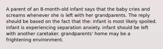 A parent of an 8-month-old infant says that the baby cries and screams whenever she is left with her grandparents. The reply should be based on the fact that the: infant is most likely spoiled. infant is experiencing separation anxiety. infant should be left with another caretaker. grandparents' home may be a frightening environment.