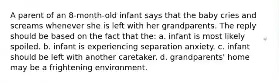 A parent of an 8-month-old infant says that the baby cries and screams whenever she is left with her grandparents. The reply should be based on the fact that the: a. infant is most likely spoiled. b. infant is experiencing separation anxiety. c. infant should be left with another caretaker. d. grandparents' home may be a frightening environment.