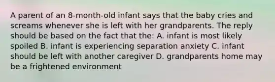 A parent of an 8-month-old infant says that the baby cries and screams whenever she is left with her grandparents. The reply should be based on the fact that the: A. infant is most likely spoiled B. infant is experiencing separation anxiety C. infant should be left with another caregiver D. grandparents home may be a frightened environment