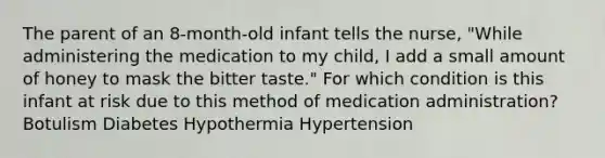 The parent of an 8-month-old infant tells the nurse, "While administering the medication to my child, I add a small amount of honey to mask the bitter taste." For which condition is this infant at risk due to this method of medication administration? Botulism Diabetes Hypothermia Hypertension