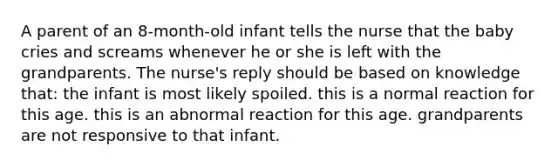 A parent of an 8-month-old infant tells the nurse that the baby cries and screams whenever he or she is left with the grandparents. The nurse's reply should be based on knowledge that: the infant is most likely spoiled. this is a normal reaction for this age. this is an abnormal reaction for this age. grandparents are not responsive to that infant.