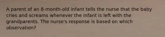 A parent of an 8-month-old infant tells the nurse that the baby cries and screams whenever the infant is left with the grandparents. The nurse's response is based on which observation?