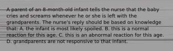 A parent of an 8-month-old infant tells the nurse that the baby cries and screams whenever he or she is left with the grandparents. The nurse's reply should be based on knowledge that: A. the infant is most likely spoiled. B. this is a normal reaction for this age. C. this is an abnormal reaction for this age. D. grandparents are not responsive to that infant.