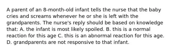 A parent of an 8-month-old infant tells the nurse that the baby cries and screams whenever he or she is left with the grandparents. The nurse's reply should be based on knowledge that: A. the infant is most likely spoiled. B. this is a normal reaction for this age C. this is an abnormal reaction for this age. D. grandparents are not responsive to that infant.