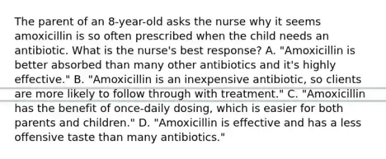 The parent of an 8-year-old asks the nurse why it seems amoxicillin is so often prescribed when the child needs an antibiotic. What is the nurse's best response? A. "Amoxicillin is better absorbed than many other antibiotics and it's highly effective." B. "Amoxicillin is an inexpensive antibiotic, so clients are more likely to follow through with treatment." C. "Amoxicillin has the benefit of once-daily dosing, which is easier for both parents and children." D. "Amoxicillin is effective and has a less offensive taste than many antibiotics."