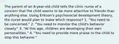 The parent of an 8-year-old child tells the clinic nurse of a concern that the child seems to be more attentive to friends than anything else. Using Erikson's psychosocial development theory, the nurse would plan to make which response? 1. "You need to be concerned." 2. "You need to monitor the child's behavior closely." 3. "At this age, children are developing their own personalities." 4. "You need to provide more praise to the child to stop this behavior."