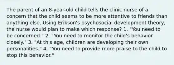 The parent of an 8-year-old child tells the clinic nurse of a concern that the child seems to be more attentive to friends than anything else. Using Erikson's psychosocial development theory, the nurse would plan to make which response? 1. "You need to be concerned." 2. "You need to monitor the child's behavior closely." 3. "At this age, children are developing their own personalities." 4. "You need to provide more praise to the child to stop this behavior."