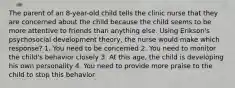 The parent of an 8-year-old child tells the clinic nurse that they are concerned about the child because the child seems to be more attentive to friends than anything else. Using Erikson's psychosocial development theory, the nurse would make which response? 1. You need to be concerned 2. You need to monitor the child's behavior closely 3. At this age, the child is developing his own personality 4. You need to provide more praise to the child to stop this behavior