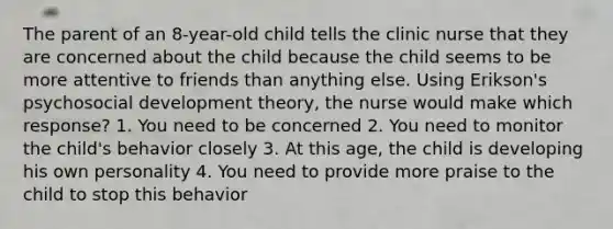 The parent of an 8-year-old child tells the clinic nurse that they are concerned about the child because the child seems to be more attentive to friends than anything else. Using Erikson's psychosocial development theory, the nurse would make which response? 1. You need to be concerned 2. You need to monitor the child's behavior closely 3. At this age, the child is developing his own personality 4. You need to provide more praise to the child to stop this behavior