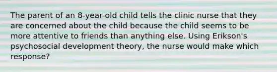 The parent of an 8-year-old child tells the clinic nurse that they are concerned about the child because the child seems to be more attentive to friends than anything else. Using Erikson's psychosocial development theory, the nurse would make which response?