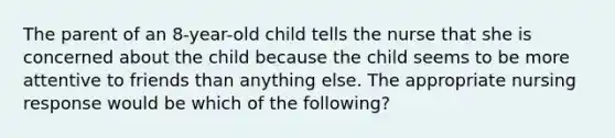 The parent of an 8-year-old child tells the nurse that she is concerned about the child because the child seems to be more attentive to friends than anything else. The appropriate nursing response would be which of the following?