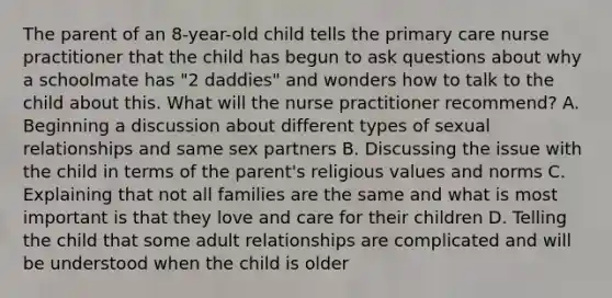 The parent of an 8-year-old child tells the primary care nurse practitioner that the child has begun to ask questions about why a schoolmate has "2 daddies" and wonders how to talk to the child about this. What will the nurse practitioner recommend? A. Beginning a discussion about different types of sexual relationships and same sex partners B. Discussing the issue with the child in terms of the parent's religious values and norms C. Explaining that not all families are the same and what is most important is that they love and care for their children D. Telling the child that some adult relationships are complicated and will be understood when the child is older