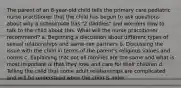 The parent of an 8-year-old child tells the primary care pediatric nurse practitioner that the child has begun to ask questions about why a schoolmate has "2 daddies" and wonders how to talk to the child about this. What will the nurse practitioner recommend? a. Beginning a discussion about different types of sexual relationships and same-sex partners b. Discussing the issue with the child in terms of the parent's religious values and norms c. Explaining that not all families are the same and what is most important is that they love and care for their children d. Telling the child that some adult relationships are complicated and will be understood when the child is older