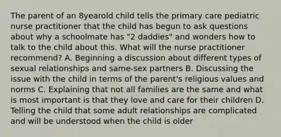 The parent of an 8yearold child tells the primary care pediatric nurse practitioner that the child has begun to ask questions about why a schoolmate has "2 daddies" and wonders how to talk to the child about this. What will the nurse practitioner recommend? A. Beginning a discussion about different types of sexual relationships and same-sex partners B. Discussing the issue with the child in terms of the parent's religious values and norms C. Explaining that not all families are the same and what is most important is that they love and care for their children D. Telling the child that some adult relationships are complicated and will be understood when the child is older