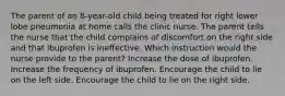 The parent of an 8-year-old child being treated for right lower lobe pneumonia at home calls the clinic nurse. The parent tells the nurse that the child complains of discomfort on the right side and that ibuprofen is ineffective. Which instruction would the nurse provide to the parent? Increase the dose of ibuprofen. Increase the frequency of ibuprofen. Encourage the child to lie on the left side. Encourage the child to lie on the right side.