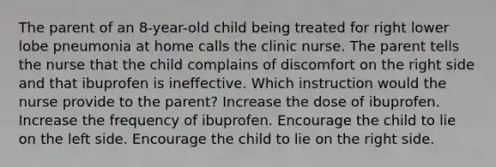 The parent of an 8-year-old child being treated for right lower lobe pneumonia at home calls the clinic nurse. The parent tells the nurse that the child complains of discomfort on the right side and that ibuprofen is ineffective. Which instruction would the nurse provide to the parent? Increase the dose of ibuprofen. Increase the frequency of ibuprofen. Encourage the child to lie on the left side. Encourage the child to lie on the right side.