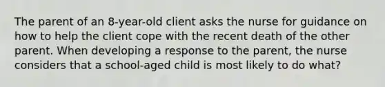 The parent of an 8-year-old client asks the nurse for guidance on how to help the client cope with the recent death of the other parent. When developing a response to the parent, the nurse considers that a school-aged child is most likely to do what?