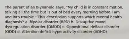 The parent of an 8-year-old says, "My child is in constant motion, talking all the time but is out of bed every morning before I am and into trouble." This description supports which mental health diagnosis? a. Bipolar disorder (BPD) b. Disruptive mood dysregulation disorder (DMDD) c. Oppositional defiant disorder (ODD) d. Attention-deficit hyperactivity disorder (ADHD)