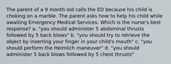 The parent of a 9 month old calls the ED because his child is choking on a marble. The parent asks how to help his child while awaiting Emergency Medical Services. Which is the nurse's best response? a. "you should administer 5 abdominal thrusts followed by 5 back blows" b. "you should try to retrieve the object by inserting your finger in your child's mouth" c. "you should perform the Heimlich maneuver" d. "you should administer 5 back blows followed by 5 chest thrusts"