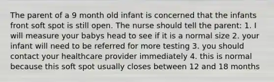 The parent of a 9 month old infant is concerned that the infants front soft spot is still open. The nurse should tell the parent: 1. I will measure your babys head to see if it is a normal size 2. your infant will need to be referred for more testing 3. you should contact your healthcare provider immediately 4. this is normal because this soft spot usually closes between 12 and 18 months