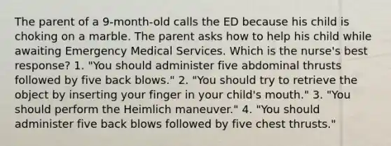 The parent of a 9-month-old calls the ED because his child is choking on a marble. The parent asks how to help his child while awaiting Emergency Medical Services. Which is the nurse's best response? 1. "You should administer five abdominal thrusts followed by five back blows." 2. "You should try to retrieve the object by inserting your finger in your child's mouth." 3. "You should perform the Heimlich maneuver." 4. "You should administer five back blows followed by five chest thrusts."