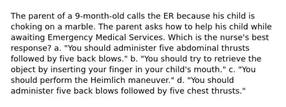 The parent of a 9-month-old calls the ER because his child is choking on a marble. The parent asks how to help his child while awaiting Emergency Medical Services. Which is the nurse's best response? a. "You should administer five abdominal thrusts followed by five back blows." b. "You should try to retrieve the object by inserting your finger in your child's mouth." c. "You should perform the Heimlich maneuver." d. "You should administer five back blows followed by five chest thrusts."