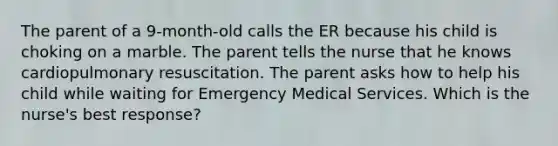 The parent of a 9-month-old calls the ER because his child is choking on a marble. The parent tells the nurse that he knows cardiopulmonary resuscitation. The parent asks how to help his child while waiting for Emergency Medical Services. Which is the nurse's best response?