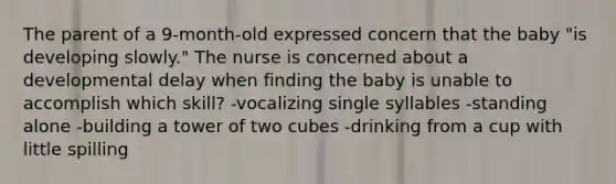 The parent of a 9-month-old expressed concern that the baby "is developing slowly." The nurse is concerned about a developmental delay when finding the baby is unable to accomplish which skill? -vocalizing single syllables -standing alone -building a tower of two cubes -drinking from a cup with little spilling