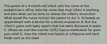 The parent of a 9-month-old infant calls the nurse at the pediatrician's office, tells the nurse that their infant is teething, and asks what can be done to relieve the infant's discomfort. What would the nurse instruct the parent to do? A. Schedule an appointment with a dentist for a dental evaluation B. Rub the infant's gums with baby aspirin that has been dissolved in water C. Obtain an over-the-counter (OTC) topical medication for gum-pain relief D. Give the infant cool liquids or a Popsicle and hard foods such as dry toast