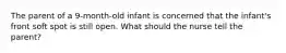 The parent of a 9-month-old infant is concerned that the infant's front soft spot is still open. What should the nurse tell the parent?