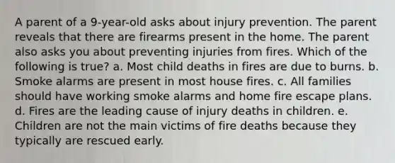 A parent of a 9-year-old asks about injury prevention. The parent reveals that there are firearms present in the home. The parent also asks you about preventing injuries from fires. Which of the following is true? a. Most child deaths in fires are due to burns. b. Smoke alarms are present in most house fires. c. All families should have working smoke alarms and home fire escape plans. d. Fires are the leading cause of injury deaths in children. e. Children are not the main victims of fire deaths because they typically are rescued early.