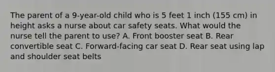 The parent of a 9-year-old child who is 5 feet 1 inch (155 cm) in height asks a nurse about car safety seats. What would the nurse tell the parent to use? A. Front booster seat B. Rear convertible seat C. Forward-facing car seat D. Rear seat using lap and shoulder seat belts