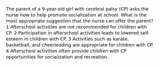 The parent of a 9-year-old girl with cerebral palsy (CP) asks the nurse how to help promote socialization at school. What is the most appropriate suggestion that the nurse can offer the parent? 1 Afterschool activities are not recommended for children with CP. 2 Participation in afterschool activities leads to lowered self-esteem in children with CP. 3 Activities such as karate, basketball, and cheerleading are appropriate for children with CP. 4 Afterschool activities often provide children with CP opportunities for socialization and recreation.