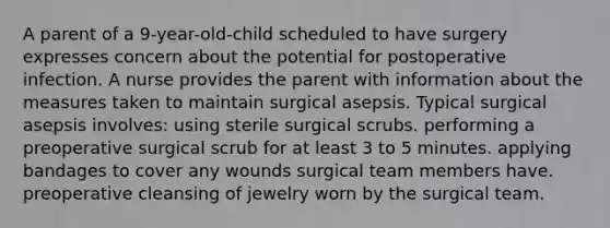 A parent of a 9-year-old-child scheduled to have surgery expresses concern about the potential for postoperative infection. A nurse provides the parent with information about the measures taken to maintain surgical asepsis. Typical surgical asepsis involves: using sterile surgical scrubs. performing a preoperative surgical scrub for at least 3 to 5 minutes. applying bandages to cover any wounds surgical team members have. preoperative cleansing of jewelry worn by the surgical team.