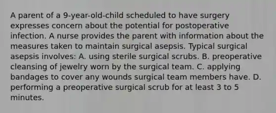 A parent of a 9-year-old-child scheduled to have surgery expresses concern about the potential for postoperative infection. A nurse provides the parent with information about the measures taken to maintain surgical asepsis. Typical surgical asepsis involves: A. using sterile surgical scrubs. B. preoperative cleansing of jewelry worn by the surgical team. C. applying bandages to cover any wounds surgical team members have. D. performing a preoperative surgical scrub for at least 3 to 5 minutes.