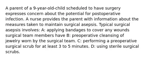 A parent of a 9-year-old-child scheduled to have surgery expresses concern about the potential for postoperative infection. A nurse provides the parent with information about the measures taken to maintain surgical asepsis. Typical surgical asepsis involves: A: applying bandages to cover any wounds surgical team members have B: preoperative cleansing of jewelry worn by the surgical team. C: performing a preoperative surgical scrub for at least 3 to 5 minutes. D: using sterile surgical scrubs.