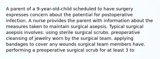 A parent of a 9-year-old-child scheduled to have surgery expresses concern about the potential for postoperative infection. A nurse provides the parent with information about the measures taken to maintain surgical asepsis. Typical surgical asepsis involves: using sterile surgical scrubs. preoperative cleansing of jewelry worn by the surgical team. applying bandages to cover any wounds surgical team members have. performing a preoperative surgical scrub for at least 3 to